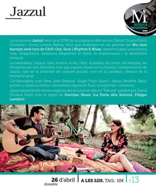 Jazzul
                                                                                      MÚSICA
                                                                                     MODERNA



La música de Jazzul neix l'any 2008 de la inspiració dels autors David Chueca Folch
(Guitarra) i Sonia Linares Berroy (Veu) que endinsant en els gèneres del Nu-Jazz
barrejat amb tocs de Chill-Out, Soul i Rhythm & Blues, desenvolupen una música
viva, imaginativa, dinàmica despertant el ritme, la improvisació i la sensibilitat
musical.
La naturalesa, L'aigua, l'aire, la terra, el foc, l'èter, la poesia, els colors, les textures, les
temperatures són elements vius que juguen lliures en la música i composicions de
Jazzul, tant en la intimitat del concert acústic com en la calidesa i frescor de la
formació grup.
Col·laboradors com Pere Jané (Bateria), Àngel Pujol (Saxo) i Ignasi Revetlle (Baix)
porten a Jazzul a climes i atmosferes riques en ﬂuid, complicitat i connexió.
Jazzul presenta els temes originals del seu primer àlbum "Natural", produït per David
Chueca Folch sota el segell de Gorvijac Music (La Porta dels Somnis, Filippo
Landini).




                             26 d’abril
                        dissabte
                                                  A LES 22H. TAQ.: 10€               P13
 