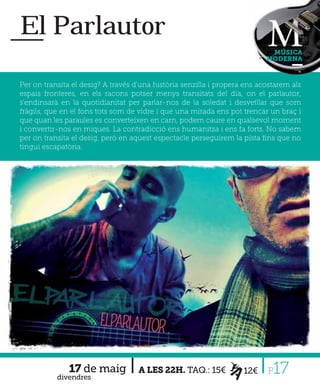 El Parlautor
                                                                            MÚSICA
                                                                           MODERNA



Per on transita el desig? A través d'una història senzilla i propera ens acostarem als
espais fronteres, en els racons potser menys transitats del dia, on el parlautor,
s'endinsarà en la quotidianitat per parlar-nos de la soledat i desvetllar que som
fràgils, que en el fons tots som de vidre i que una mirada ens pot trencar un braç i
que quan les paraules es converteixen en carn, podem caure en qualsevol moment
i convertir-nos en miques. La contradicció ens humanitza i ens fa forts. No sabem
per on transita el desig, però en aquest espectacle perseguirem la pista ﬁns que no
tingui escapatòria.




               17 de maig
           divendres
                                    A LES 22H. TAQ.: 15€            12€    P 17
 