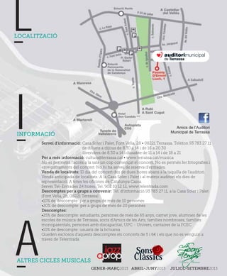 L
LOCALITZACIÓ




I
INFORMACIÓ
                                                                                Amics de l’Auditori
                                                                              Municipal de Terrassa

       Servei d’informació: Casa Soler i Palet, Font Vella, 28 • 08221 Terrassa. Telèfon 93 783 27 11
                              de dilluns a dijous de 8.30 a 14 i de 16 a 20.30
                              divendres de 8.30 a 14 i dissabte de 11 a 14 i de 18 a 21
       Per a més informació: cultura@terrassa.cat • www.terrassa.cat/musica
       No es permetrà l’accés a la sala un cop començat el concert. No es permés fer fotograﬁes i
       enregistraments del concert. No hi ha servei de reserva d’entrades.
       Venda de localitats: El dia del concert des de dues hores abans a la taquilla de l’auditori.
       Venda anticipada de localitats: A la Casa Soler i Palet i al mateix auditori els dies de
       representació. A totes les oﬁcines de Catalunya Caixa.
       Servei Tel-Entrades 24 hores. Tel. 902 10 12 12, www.telentrada.com
       Descomptes per a grups a convenir: Tel. d’informació 93 783 27 11, a la Casa Soler i Palet
       (Font Vella, 28, 08221 Terrassa)
       •10% de descompte: per a grups de més de 10 persones
       •20% de descompte: per a grups de més de 20 persones
       Descomptes:
       •25% de descompte: estudiants, persones de més de 65 anys, carnet jove, alumnes de les
       escoles de música de Terrassa, socis d’Amics de les Arts, famílies nombroses, famílies
       monoparentals, persones amb discapacitat, UPC - Univers, cantaires de la FCEC




A      •10% de descompte: usuaris de la bctxarxa
       Queden exclosos d’aquests descomptes els concerts de 5 i 6€ i els que no es venguin a
       traves de Telentrada.




ALTRES CICLES MUSICALS
                                                          Sons
                                                          Clàssics
                                  GENER-MARÇ2013 ABRIL-JUNY2013               JULIOL-SETEMBRE2013
 