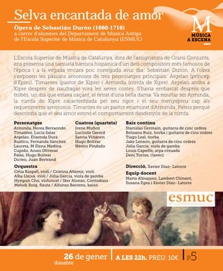 Selva encantada de amor
Òpera de Sebastián Durón (1660-1716)
a càrrec d'alumnes del Departament de Música Antiga                                       MÚSICA
de l'Escola Superior de Música de Catalunya (ESMUC)                                     A ESCENA



L’Escola Superior de Música de Catalunya, dins de l’assignatura d Gde Grans C j
                                                                             Conjunts,
ens presenta una sarsuela barroca hispànica d’un dels compositors més famosos de
l’època i a la vegada encara poc coneguda avui dia: Sebastián Durón. A l’obra
s’exposen les pasions amoroses de tres personatges principals: Argelao (príncep
d’Epiro), Timantes (pastor de Xipre) i Arminda (nimfa de Xipre). Argelao arriba a
Xipre després de naufragar vora les seves costes. S’havia embarcat després que
trobés, un dia que estava caçant, el retrat d’una bella dama. Va resultar ser Arminda,
la nimfa de Xipre caracteritzada pel seu rigor i el seu menyspreu cap als
requeriments amorosos. Timantes és un pastor enamorat d’Arminda. Pateix perquè
desconﬁa que el seu amor estovi el comportament desdenyós de la nimfa.
Personatges                    Cuatros (quartets)      Baix continu
Arminda, Nerea Berraondo       Irene Muñoz             Stanislas Germain, guitarra de cinc ordres
Timantes, Lucia Salas          Lucinda Gerard          Belisana Ruiz, tiorba i guitarra de cinc ordres
Argelao, Elisenda Durà         Sanna Viitanen          Tiago Leal, tiorba
Rustico, Fernanda Sánchez      Hugo Bolívar            Jake Lenson, guitarra de cinc ordres
Laureta, M Elena Medina        Néstor Pindado          Júlia Garcia, viola de gamba
Cupido, Anais Oliveras                                 Louis Capeille, arpa creuada
Palas, Hugo Bolívar                                    Deni Torres, clavecí
Dicteo, Juan Bertrand
Orquestra                                              Direcció, Xavier Díaz- Latorre
Cèlia Raspall, violí / Cristina Altemir, violí         Equip docent
Alba Lleixà, violí / Júlia Garcia, viola de gamba
                                                       Marta Almajano, Lambert Climent,
Hyngun Cho, violoncel / Iker Alonso, Contrabaix
                                                       Susana Egea i Xavier Díaz- Latorre
Melodi Roig, ﬂauta / Alfonso Barreno, baixó




                         26 de gener
                    dissabte
                                                    A LES 22h. PREU: 10€                P 5
 