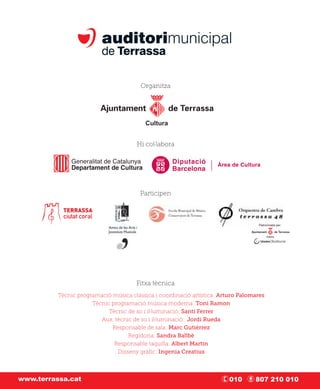 Organitza




                                          Cultura


                                       Hi col·labora




                                        Participen



                                                                                   Patrocinada per:


                                                                                         Cultura




                                      Fitxa tècnica
          Tècnic programació música clàssica i coordinació artística: Arturo Palomares
                      Tècnic programació música moderna: Toni Ramon
                            Tècnic de so i il·luminació: Santi Ferrer
                         Aux. tècnic de so i il·luminació: Jordi Rueda
                             Responsable de sala: Marc Gutiérrez
                                   Regidoria: Sandra Ballbè
                              Responsable taquilla: Albert Martín
                               Disseny gràﬁc: Ingenia Creatius



www.terrassa.cat                                                         010      807 210 010
 