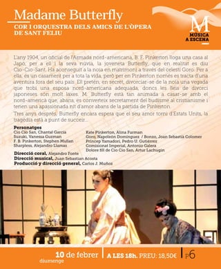 Madame Butterfly
COR I ORQUESTRA DELS AMICS DE L’ÒPERA
DE SANT FELIU                                                                      MÚSICA
                                                                                 A ESCENA



L’any 1904, un oﬁcial de l'Armada nord-americana, B. F. Pinkerton ll
                                                               k      lloga una casa al
                                                                                      l
Japó, per a ell i la seva núvia, la joveneta Butterﬂy, que en realitat es diu
Cio-Cio-Sant. Ha aconseguit a la noia en matrimoni a través del celestí Goro. Per a
ella, és un casament per a tota la vida, però per en Pinkerton només es tracta d'una
aventura fora del seu país. Ell pretén, en secret, divorciar-se de la noia una vegada
que trobi una esposa nord-americana adequada, doncs les lleis de divorci
japoneses són molt laxes. M. Butterﬂy està tan animada a casar-se amb el
nord-americà que, abans, es converteix secretament del budisme al cristianisme i
tenen una apassionada nit d'amor abans de la partida de Pinkerton.
Tres anys després, Butterﬂy encara espera que el seu amor torni d'Estats Units, la
tragèdia està a punt de succeir…
Personatges
Cio Cio San, Chantal García       Kate Pinkerton, Alina Furman
Suzuki, Vanessa Guzman            Goro, Napoleón Domínguez / Bonzo, Joan Sebastià Colomer
F. B. Pinkerton, Stephen Mullan   Princep Yamadori, Pedro U. Gutiérrez
Sharpless, Alejandro Llamas       Comisionat Imperial, Antonio Galera
                                  Dolore ﬁll de Cio Cio San, Artur Lachugin
Direcció coral, Alejandro Fonte
Direcció musical, Juan Sebastian Acosta
Producció y direcció general, Carlos J. Muñoz




             diumenge
                     10 de febrer          A LES 18h. PREU: 18,50€               P6
 