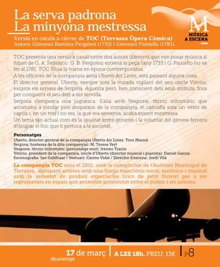 La serva padrona
La minyona mestressa                                                                          MÚSICA
Versió en català a càrrec de TOC (Terrassa Òpera Còmica)                                    A ESCENA
Autors: Giovanni Battista Pergolesi (1733) i Giovanni Paisiello (1781).

TOC presenta una versió a cavall entre dos autors diferents que van posar música al
llibret de G. A. Federico: G. B. Pergolesi estrenà la peça l’any 1733 i G. Paisiello ho va
fer al 1781. TOC Situa la trama en època contemporània.
A les oﬁcines de la companyia aèria Uberto Air Lines, està passant alguna cosa.
El director general, Uberto, sempre sota la mirada vigilant del seu oncle Vitorio,
exigeix els serveis de Serpina. Aquesta però, ben conscient dels seus atributs, frisa
per conquerir el seu dret a ser servida.
Serpina s’empesca una juguesca. S’alia amb Vespone, tècnic informàtic que
acostuma a rondar pels despatxos de la companyia, el camuﬂa sota un vestit de
capità i, en un tres i no res, la que era serventa, acaba essent mestressa.
Un tema tan actual com és la igualtat entre gèneres i la voluntat del gènere femení
d’ocupar el lloc que li pertoca a la societat.
Personatges
Uberto, director general de la companyia Uberto Air Lines: Toni Marsol
Serpina, hostessa de la dita companyia): M. Teresa Vert
Vespone, tècnic informàtic (personatge mut): Ireneu Tranis
Vitorio, president de la companyia, oncle d’Uberto (director musical i pianista): Daniel Garcia
Escenograﬁa: Ian Gehlhaar / Vestuari: Carme Vidal / Director d’escena: Jordi Vilà

La companyia TOC neix el 2011, amb la complicitat de l’Auditori Municipal de
Terrassa, agrupant artistes amb una llarga trajectòria vocal, escènica i musical
amb la voluntat de produir espectacles lírics de petit format per a ser
representats en espais que permetin proximitat entre el públic i els artistes.




                   diumenge
                            17 de març                A LES 18h. PREU: 13€                  P 8
 