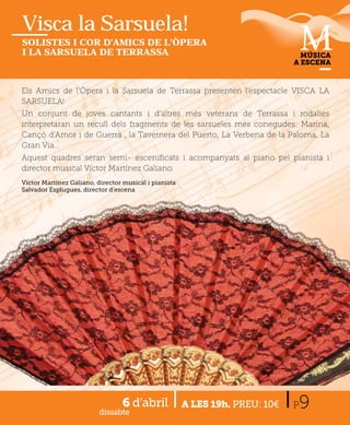 Visca la Sarsuela!
SOLISTES I COR D’AMICS DE L’ÒPERA
I LA SARSUELA DE TERRASSA                                                       MÚSICA
                                                                              A ESCENA



Els Amics de l’Òpera i la Sarsuela de Terrassa presenten l’
                                                         l’espectacle VISCA LA
                                                                   l
SARSUELA!
Un conjunt de joves cantants i d’altres més veterans de Terrassa i rodalies
interpretaran un recull dels fragments de les sarsueles més conegudes: Marina,
Cançó d’Amor i de Guerra , la Tavernera del Puerto, La Verbena de la Paloma, La
Gran Via...
Aquest quadres seran semi- esceniﬁcats i acompanyats al piano pel pianista i
director musical Víctor Martínez Galiano.
Víctor Martínez Galiano, director musical i pianista
Salvador Esplugues, director d’escena




                                 6 d’abril
                          dissabte
                                                       A LES 19h. PREU: 10€   P9
 