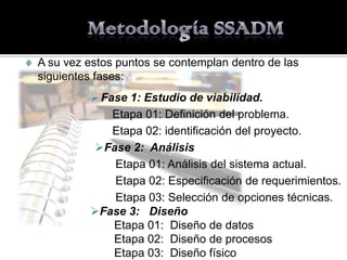 A su vez estos puntos se contemplan dentro de las
siguientes fases:
          Fase 1: Estudio de viabilidad.
            Etapa 01: Definición del problema.
            Etapa 02: identificación del proyecto.
         Fase 2: Análisis
            Etapa 01: Análisis del sistema actual.
            Etapa 02: Especificación de requerimientos.
            Etapa 03: Selección de opciones técnicas.
         Fase 3: Diseño
            Etapa 01: Diseño de datos
            Etapa 02: Diseño de procesos
            Etapa 03: Diseño físico
 