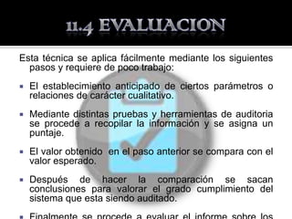 Esta técnica se aplica fácilmente mediante los siguientes
  pasos y requiere de poco trabajo:
   El establecimiento anticipado de ciertos parámetros o
    relaciones de carácter cualitativo.
   Mediante distintas pruebas y herramientas de auditoria
    se procede a recopilar la información y se asigna un
    puntaje.
   El valor obtenido en el paso anterior se compara con el
    valor esperado.
   Después de hacer la comparación se sacan
    conclusiones para valorar el grado cumplimiento del
    sistema que esta siendo auditado.
 