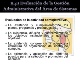 Evaluación de la actividad administrativa:
 La existencia y cumplimiento de los
 planes, programas y presupuestos.
 La existencia, difusión y cumplimiento de
 los objetivos institucionales y que los
 objetivos.
 La existencia, congruencia y apego ala
 estructura de organización del centro de
 computo.
 La existencia y aplicación del perfil de
 puestos para la selección y promoción del
 
