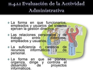 La forma en que funcionarios,
empleados y usuarios del sistema
ejercen la gestión directiva.
Las relaciones personales y de
trabajo     entre     directivos,
empleados y usuarios.
La suficiencia o carencia     de
recursos   informáticos y     de
personal.
La forma en que se planea,
organiza, dirige y controla el
desarrollo     de    proyectos
informáticos.
 
