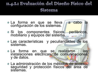 La forma en que se lleva         a cabo la
configuración de los sistemas.
Si los componentes físicos, periféricos,
mobiliario y equipos del sistema.
Las características y peculiaridades de los
sistemas.
La forma en que se realizaron            las
instalaciones eléctricas, de comunicaciones
y de datos.
La administración de los métodos de acceso,
seguridad y protección físicos del área de
sistemas.
 