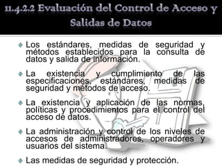 Los estándares, medidas de seguridad y
métodos establecidos para la consulta de
datos y salida de información.
La existencia y cumplimiento de las
especificaciones, estándares, medidas de
seguridad y métodos de acceso.
La existencia y aplicación de las normas,
políticas y procedimientos para el control del
acceso de datos.
La administración y control de los niveles de
accesos de administradores, operadores y
usuarios del sistema.
Las medidas de seguridad y protección.
 