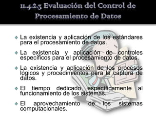 La existencia y aplicación de los estándares
para el procesamiento de datos.
La existencia y aplicación de controles
específicos para el procesamiento de datos.
La existencia y aplicación de los procesos
lógicos y procedimientos para la captura de
datos.
El tiempo dedicado específicamente        al
funcionamiento de los sistemas.
El aprovechamiento      de   los   sistemas
computacionales.
 