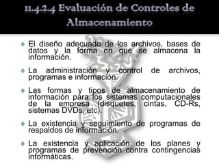 El diseño adecuado de los archivos, bases de
datos y la forma en que se almacena la
información.
La administración y control     de   archivos,
programas e información.
Las formas y tipos de almacenamiento de
información para los sistemas computacionales
de la empresa (disquetes, cintas, CD-Rs,
sistemas DVDs, etc).
La existencia y seguimiento de programas de
respaldos de información.
La existencia y aplicación de los planes y
programas de prevención contra contingencias
informáticas.
 