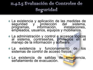 La existencia y aplicación de las medidas de
seguridad y protección del sistema,
programas,      información,    instalaciones,
empleados, usuarios, equipos y mobiliarios.
La administración y control e accesos lógicos
al sistema, contraseñas, privilegios en el
manejo de la información y software.
La existencia y funcionamiento de          los
sistemas de control de acceso físicos.
La existencia de salidas de emergencia,
señalamiento de evacuación.
 