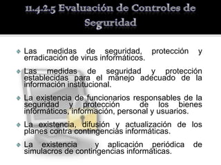 Las medidas de seguridad, protección          y
erradicación de virus informáticos.
Las medidas de seguridad y protección
establecidas para el manejo adecuado de la
información institucional.
La existencia de funcionarios responsables de la
seguridad y protección           de los bienes
informáticos, información, personal y usuarios.
La existencia, difusión y actualización de los
planes contra contingencias informáticas.
La existencia       y aplicación periódica   de
simulacros de contingencias informáticas.
 