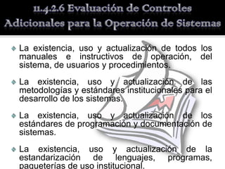 La existencia, uso y actualización de todos los
manuales e instructivos de operación, del
sistema, de usuarios y procedimientos.
La existencia, uso y actualización de las
metodologías y estándares institucionales para el
desarrollo de los sistemas.
La existencia, uso y actualización de los
estándares de programación y documentación de
sistemas.
La existencia, uso y actualización de la
estandarización de lenguajes, programas,
paqueterías de uso institucional.
 