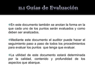 En este documento también se anotan la forma en la
que cada uno de los puntos serán evaluados y como
deben ser analizados.

 Mediante este documento el auditor puede hacer el
seguimiento paso a paso de todos los procedimientos
para evaluar los puntos que tenga que evaluar.

 La utilidad de este documento estará determinada
por la calidad, contenido y profundidad de los
aspectos que abarque.
 