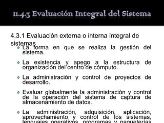 4.3.1 Evaluación externa o interna integral de
sistemas
    La forma en que se realiza la gestión del
    sistema.
    La existencia y apego a la estructura de
    organización del centro de cómputo.
    La administración y control de proyectos de
    desarrollo.
    Evaluar globalmente la administración y control
    de la operación del sistema de captura de
    almacenamiento de datos.
    La administración, adquisición, aplicación,
    aprovechamiento y control de los sistemas,
 
