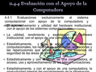 4.4.1    Evaluaciones     exclusivamente   al  sistema
computacional con apoyo de la computadora y
aplicaciones.
 El aprovechamiento y utilidad del hardware institucional,
 con el apoyo de los sistemas computacionales.
 La utilidad, rendimiento y explotación del         software
 institucional, con el apoyo de una computadora.
 Estadísticamente,    y con el apoyo de los sistemas
 computacionales, los reportes de incidencias, alteraciones y
 las repercusiones que tienes éstas en los sistemas de
 seguridad de las áreas de cómputo de la empresa.
 Estadísticamente y con el apoyo de una computadora, el
 acceso, uso y aprovechamiento de las telecomunicaciones.
 Estadísticamente, y con el apoyo de una computadora, la
 