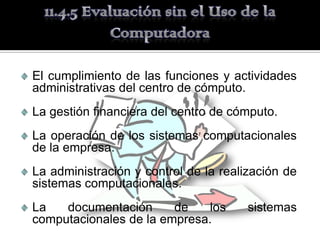 El cumplimiento de las funciones y actividades
administrativas del centro de cómputo.
La gestión financiera del centro de cómputo.
La operación de los sistemas computacionales
de la empresa.
La administración y control de la realización de
sistemas computacionales.
La   documentación      de   los       sistemas
computacionales de la empresa.
 