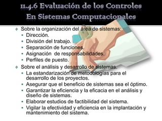 Sobre la organización del área de sistemas:
 Dirección.
 División del trabajo.
 Separación de funciones.
 Asignación de responsabilidades.
 Perfiles de puesto.
Sobre el análisis y desarrollo de sistemas.
 La estandarización de metodologías para el
  desarrollo de los proyectos.
 Asegurar que el beneficio de sistemas sea el óptimo.
 Garantizar la eficiencia y la eficacia en el análisis y
  diseño de sistemas.
 Elaborar estudios de factibilidad del sistema.
 Vigilar la efectividad y eficiencia en la implantación y
  mantenimiento del sistema.
 