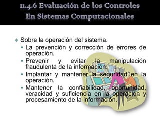 Sobre la operación del sistema.
 La prevención y corrección de errores de
  operación.
 Prevenir    y    evitar  la    manipulación
  fraudulenta de la información.
 Implantar y mantener la seguridad en la
  operación.
 Mantener la confiabilidad, oportunidad,
  veracidad y suficiencia en la operación y
  procesamiento de la información.
 
