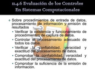 Sobre procedimientos de entrada de datos,
procesamiento de información y emisión de
resultados
 Verificar la existencia y funcionamiento de
  procedimientos de captura de datos.
 Controlar el procesamiento adecuado de
  todos los datos.
 Verificar la confiabilidad, veracidad y
  exactitud del procesamiento de datos.
 Comprobar la confiabilidad, veracidad y
  exactitud del procesamiento de datos.
 Comprobar la suficiencia de la emisión de
  información.
 