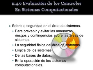 Sobre la seguridad en el área de sistemas.
 Para prevenir y evitar las amenazas,
  riesgos y contingencias sobre las áreas de
  sistemas.
 La seguridad física del área de sistemas.
 Lógica de los sistemas.
 De las bases de datos.
 En la operación de los sistemas
  computacionales.
 