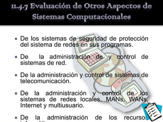    De los sistemas de seguridad de protección
    del sistema de redes en sus programas.
   De    la administración de y control de
    sistemas de red.
   De la administración y control de sistemas de
    telecomunicación.
   De la administración y control de los
    sistemas de redes locales, MANs, WANs,
    Internet y multiusuario.
   De   la   administración   de   los   recursos
 