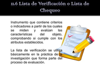 Instrumento que contiene criterios
o indicadores a partir de los cuales
se     miden    y    evalúan      las
características     del       objeto,
comprobando si cumple con los
atributos establecidos.

La lista de verificación se utiliza
básicamente en la práctica de la
investigación que forma parte del
proceso de evaluación.
 