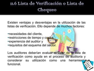 Existen ventajas y desventajas en la utilización de las
listas de verificación. Ello depende de muchos factores:

necesidades del cliente,
restricciones de tiempo y costos,
experiencia del auditor y
requisitos del esquema del sector.

Los auditores deberían evaluar el valor de la lista de
verificación como ayuda en el proceso de auditoria y
considerar su utilización como una herramienta
funcional.
 