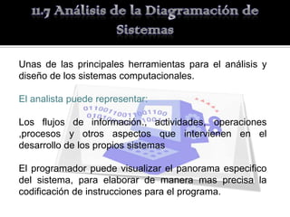 Unas de las principales herramientas para el análisis y
diseño de los sistemas computacionales.

El analista puede representar:

Los flujos de información., actividades, operaciones
,procesos y otros aspectos que intervienen en el
desarrollo de los propios sistemas

El programador puede visualizar el panorama especifico
del sistema, para elaborar de manera mas precisa la
codificación de instrucciones para el programa.
 