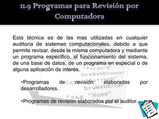 Esta técnica es de las mas utilizadas en cualquier
auditoria de sistemas computacionales, debido a que
permite revisar, desde la misma computadora y mediante
un programa especifico, el funcionamiento del sistema,
de una base de datos, de un programa en especial o de
alguna aplicación de interés.

   Programas       de   revisión    elaborados        por
   desarrolladores.

   Programas de revisión elaborados por el auditor.
 