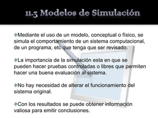 Mediante el uso de un modelo, conceptual o físico, se
simula el comportamiento de un sistema computacional,
de un programa, etc que tenga que ser revisado.

 La importancia de la simulación esta en que se
pueden hacer pruebas controladas o libres que permiten
hacer una buena evaluación al sistema.

  No hay necesidad de alterar el funcionamiento del
sistema original.

 Con los resultados se puede obtener información
valiosa para emitir conclusiones.
 