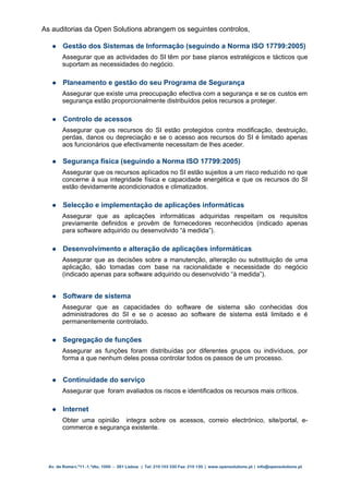 As auditorias da Open Solutions abrangem os seguintes controlos,

       Gestão dos Sistemas de Informação (seguindo a Norma ISO 17799:2005)
        Assegurar que as actividades do SI têm por base planos estratégicos e tácticos que
        suportam as necessidades do negócio.

       Planeamento e gestão do seu Programa de Segurança
        Assegurar que existe uma preocupação efectiva com a segurança e se os custos em
        segurança estão proporcionalmente distribuídos pelos recursos a proteger.

       Controlo de acessos
        Assegurar que os recursos do SI estão protegidos contra modificação, destruição,
        perdas, danos ou depreciação e se o acesso aos recursos do SI é limitado apenas
        aos funcionários que efectivamente necessitam de lhes aceder.

       Segurança física (seguindo a Norma ISO 17799:2005)
        Assegurar que os recursos aplicados no SI estão sujeitos a um risco reduzido no que
        concerne à sua integridade física e capacidade energética e que os recursos do SI
        estão devidamente acondicionados e climatizados.

       Selecção e implementação de aplicações informáticas
        Assegurar que as aplicações informáticas adquiridas respeitam os requisitos
        previamente definidos e provêm de fornecedores reconhecidos (indicado apenas
        para software adquirido ou desenvolvido “à medida”).

       Desenvolvimento e alteração de aplicações informáticas
        Assegurar que as decisões sobre a manutenção, alteração ou substituição de uma
        aplicação, são tomadas com base na racionalidade e necessidade do negócio
        (indicado apenas para software adquirido ou desenvolvido “à medida”).


       Software de sistema
        Assegurar que as capacidades do software de sistema são conhecidas dos
        administradores do SI e se o acesso ao software de sistema está limitado e é
        permanentemente controlado.

       Segregação de funções
        Assegurar as funções foram distribuídas por diferentes grupos ou indivíduos, por
        forma a que nenhum deles possa controlar todos os passos de um processo.


       Continuidade do serviço
        Assegurar que foram avaliados os riscos e identificados os recursos mais críticos.

       Internet
        Obter uma opinião integra sobre os acessos, correio electrónico, site/portal, e-
        commerce e segurança existente.




  Av. de Roma n.º11 -1.ºdto, 1000 – 261 Lisboa | Tel: 210 103 330 Fax: 210 130 | www.opensolutions.pt | info@opensolutions.pt
 