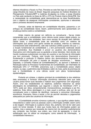 Apostila de Introdução à Contabilidade Fiscal


ditames tributários e fiscais no País. Percebe-se este fato logo ao constatarmos a
carga tributária de nosso do Brasil. Segundo pesquisas do Instituto Brasileiro de
Planejamento Tributário/IBPT e matérias divulgadas na mídia, a carga tributária
no País está oscilando na faixa de 36% e 37% do Produto Interno Bruto/PIB. Daí
a necessidade da contabilidade geral desmembrar-se na área fiscal/tributária,
com o objetivo de assegurar informações consistentes, oportunas e relevantes
para o processo decisório empresarial.

      Contudo, antes de falarmos em contabilidade tributária, passemos a um
enfoque da contabilidade Geral. Assim, preliminarmente será apresentado um
arcabouço teórico sobre a contabilidade.

       Antes mesmo de pensar em defini-la ou conceitua-la , faz-se mister
conpreender que a contabilidade, como ciência social, possui objeto próprio, ou
seja, o patrimônio das entidades, bem como escopo de atuação bem definido.
Desse modo, a contabilidade pode ser entendida como um sistema de
informações que possui uma gama variada de usuários, internos ou externos.
Corroborando este entendimento, vale citar Iudícibus (2000) quando cita que “(...)
a função fundamental da contabilidade (...) tem permanecido inalterada desde
seus primórdios. Sua finalidade é prover os usuários dos demonstrativos
financeiros com informações que os ajudarão a tomar decisões. Sem dúvida, tem
havido mudanças substanciais nos tipos de usuários e nas formas de informação
que tem procurado. Todavia, esta função dos demonstrativos financeiros é
fundamental e profunda O Objetivo básico dos demonstrativos financeiros é
prover informação útil para a tomada de decisões econômicas...”. Nesse
diapasão, o Conselho Federal de Contabilidade/CFC, ao aprovar o Apêndice à
Resolução sobre os Princípios Fundamentais de Contabilidade, por intermédio da
Resolução CFC n.º 774/1994, preconizou que a Contabilidade possui objeto
próprio, ou seja, o patrimônio das Entidades e além do mais, parte da premissa de
que a Contabilidade é uma ciência social com plena fundamentação
epistemológica.

      Portanto em síntese, o objetivo principal da contabilidade (e dos relatórios
dela emanados) é fornecer informação econômica relevante para que cada
usuário possa tomar suas decisões e realizar seus julgamentos com segurança.
Assim, uma vez estabelecidos os objetivos, podemos relacionar as várias
abordagens da contabilidade, que segundo o estudo de Hendriksen (1971 e
1977), pode ser: ética, comportamental, microeconômica, sociológica e por fim,
sistêmica. Esta última abordagem é a mais usual e profícua, pois por de ser
conceituada como o método de identificar, mensurar e comunicar informação,
econômica, financeira, física e social, a fim de permitir decisões e julgamentos
adequados por parte dos usuários da informação.

        A Contabilidade envolve números e palavras, o que significa coletar dados,
interpretá-los e saber como as pessoas usam a informação contábil, assim como
a ela reagem. Informação é a palavra chave. Ela, portanto, tem de ter valor para
quem irá tomar decisão. É claro que muitos tipos de informações podem ser
criadas, mas a pessoa que necessita da mesma tem de escolher explicitamente
seu conteúdo, seu formato, sua ordem, seu nível de agregação, o nível de
sofisticação que irá utilizar ao empregá-la. como sistema de informação, a
contabilidade interessa a:




                                                10
 