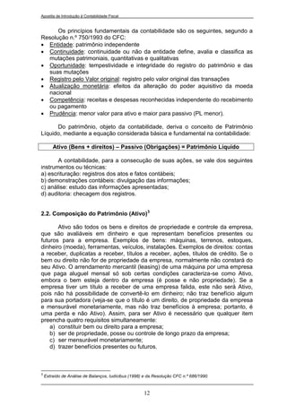 Apostila de Introdução à Contabilidade Fiscal


      Os princípios fundamentais da contabilidade são os seguintes, segundo a
Resolução n.º 750/1993 do CFC:
 Entidade: patrimônio independente
 Continuidade: continuidade ou não da entidade define, avalia e classifica as
  mutações patrimoniais, quantitativas e qualitativas
 Oportunidade: tempestividade e integridade do registro do patrimônio e das
  suas mutações
 Registro pelo Valor original: registro pelo valor original das transações
 Atualização monetária: efeitos da alteração do poder aquisitivo da moeda
  nacional
 Competência: receitas e despesas reconhecidas independente do recebimento
  ou pagamento
 Prudência: menor valor para ativo e maior para passivo (PL menor).

      Do patrimônio, objeto da contabilidade, deriva o conceito de Patrimônio
Líquido, mediante a equação considerada básica e fundamental na contabilidade:

        Ativo (Bens + direitos) – Passivo (Obrigações) = Patrimônio Líquido

       A contabilidade, para a consecução de suas ações, se vale dos seguintes
instrumentos ou técnicas:
a) escrituração: registros dos atos e fatos contábeis;
b) demonstrações contábeis: divulgação das informações;
c) análise: estudo das informações apresentadas;
d) auditoria: checagem dos registros.


2.2. Composição do Patrimônio (Ativo)3

       Ativo são todos os bens e direitos de propriedade e controle da empresa,
que são avaliáveis em dinheiro e que representam benefícios presentes ou
futuros para a empresa. Exemplos de bens: máquinas, terrenos, estoques,
dinheiro (moeda), ferramentas, veículos, instalações. Exemplos de direitos: contas
a receber, duplicatas a receber, títulos a receber, ações, títulos de crédito. Se o
bem ou direito não for de propriedade da empresa, normalmente não constará do
seu Ativo. O arrendamento mercantil (leasing) de uma máquina por uma empresa
que paga aluguel mensal só sob certas condições caracteriza-se como Ativo,
embora o bem esteja dentro da empresa (é posse e não propriedade). Se a
empresa tiver um título a receber de uma empresa falida, este não será Ativo,
pois não há possibilidade de convertê-lo em dinheiro; não traz benefício algum
para sua portadora (veja-se que o título é um direito, de propriedade da empresa
e mensurável monetariamente, mas não traz benefícios à empresa; portanto, é
uma perda e não Ativo). Assim, para ser Ativo é necessário que qualquer item
preencha quatro requisitos simultaneamente:
    a) constituir bem ou direito para a empresa;
    b) ser de propriedade, posse ou controle de longo prazo da empresa;
    c) ser mensurável monetariamente;
    d) trazer benefícios presentes ou futuros.



3
    Extraído de Análise de Balanços, Iudícibus (1998) e da Resolução CFC n.º 686/1990.



                                                     12
 