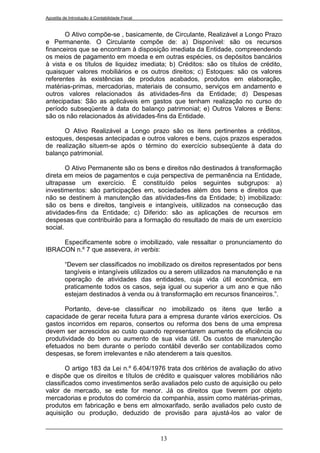 Apostila de Introdução à Contabilidade Fiscal


       O Ativo compõe-se , basicamente, de Circulante, Realizável a Longo Prazo
e Permanente. O Circulante compõe de: a) Disponível: são os recursos
financeiros que se encontram à disposição imediata da Entidade, compreendendo
os meios de pagamento em moeda e em outras espécies, os depósitos bancários
à vista e os títulos de liquidez imediata; b) Créditos: são os títulos de crédito,
quaisquer valores mobiliários e os outros direitos; c) Estoques: são os valores
referentes às existências de produtos acabados, produtos em elaboração,
matérias-primas, mercadorias, materiais de consumo, serviços em andamento e
outros valores relacionados ás atividades-fins da Entidade; d) Despesas
antecipadas: São as aplicáveis em gastos que tenham realização no curso do
período subseqüente à data do balanço patrimonial; e) Outros Valores e Bens:
são os não relacionados às atividades-fins da Entidade.

      O Ativo Realizável a Longo prazo são os itens pertinentes a créditos,
estoques, despesas antecipadas e outros valores e bens, cujos prazos esperados
de realização situem-se após o término do exercício subseqüente à data do
balanço patrimonial.

        O Ativo Permanente são os bens e direitos não destinados à transformação
direta em meios de pagamentos e cuja perspectiva de permanência na Entidade,
ultrapasse um exercício. É constituído pelos seguintes subgrupos: a)
investimentos: são participações em, sociedades além dos bens e direitos que
não se destinem à manutenção das atividades-fins da Entidade; b) imobilizado:
são os bens e direitos, tangíveis e intangíveis, uitilizados na consecução das
atividades-fins da Entidade; c) Diferido: são as aplicações de recursos em
despesas que contribuirão para a formação do resultado de mais de um exercício
social.

     Especificamente sobre o imobilizado, vale ressaltar o pronunciamento do
IBRACON n.º 7 que assevera, in verbis:

         “Devem ser classificados no imobilizado os direitos representados por bens
         tangíveis e intangíveis utilizados ou a serem utilizados na manutenção e na
         operação de atividades das entidades, cuja vida útil econômica, em
         praticamente todos os casos, seja igual ou superior a um ano e que não
         estejam destinados à venda ou à transformação em recursos financeiros.”.

      Portanto, deve-se classificar no imobilizado os itens que terão a
capacidade de gerar receita futura para a empresa durante vários exercícios. Os
gastos incorridos em reparos, consertos ou reforma dos bens de uma empresa
devem ser acrescidos ao custo quando representarem aumento da eficiência ou
produtividade do bem ou aumento de sua vida útil. Os custos de manutenção
efetuados no bem durante o período contábil deverão ser contabilizados como
despesas, se forem irrelevantes e não atenderem a tais quesitos.

        O artigo 183 da Lei n.º 6.404/1976 trata dos critérios de avaliação do ativo
e dispõe que os direitos e títulos de crédito e quaisquer valores mobiliários não
classificados como investimentos serão avaliados pelo custo de aquisição ou pelo
valor de mercado, se este for menor. Já os direitos que tiverem por objeto
mercadorias e produtos do comércio da companhia, assim como matérias-primas,
produtos em fabricação e bens em almoxarifado, serão avaliados pelo custo de
aquisição ou produção, deduzido de provisão para ajustá-los ao valor de


                                                13
 