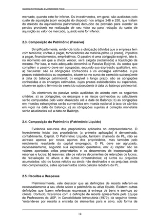 Apostila de Introdução à Contabilidade Fiscal


mercado, quando este for inferior. Os investimentos, em geral, são avaliados pelo
custo de aquisição (com exceção do disposto nos artigos 248 e 250, que tratam
do método da equivalência patrimonial) deduzido de provisão para atender às
perdas prováveis na realização de seu valor ou para redução do custo de
aquisição ao valor de mercado, quando este for inferior.


2.3. Composição do Patrimônio (Passivo)

       Simplificadamente, evidencia toda a obrigação (dívida) que a empresa tem
com terceiros; contas a pagar, fornecedores de matéria-prima (a prazo), impostos
a pagar, financiamentos, empréstimos. O passivo é uma obrigação exigível, isto é,
no momento em que a dívida vencer, será exigida (reclamada) a liquidação da
mesma. Por isso, é mais adequado denominá-lo Passivo Exigível. As contas que
compõem o passivo deve ser agrupadas, segundo sua expressão qualitativa, em:
a) circulante: são as obrigações conhecidas e os encargos estimados, cujos
prazos estabelecidos ou esperados, situem-se no curso do exercício subseqüente
à data do balanço patrimonial; b) exigível a longo prazo: são as obrigações
conhecidas e os encargos estimados, cujos prazos estabelecidos ou esperados,
situem-se após o término do exercício subseqüente à data do balanço patrimonial.

        Os elementos do passivo serão avaliados de acordo com os seguintes
critérios: a) as obrigações, os encargos e os riscos conhecidos ou calculáveis
serão computados pelo valor atualizado até a data do Balanço; b) as obrigações
em moedas estrangeiras serão convertidas em moeda nacional à taxa de câmbio
em vigor na data do Balanço; c) as obrigações sujeitas á correção monetária
serão atualizadas até a data do Balanço.


2.4. Composição do Patrimônio (Patrimônio Líquido)

       Evidencia recursos dos proprietários aplicados no empreendimento. O
Investimento inicial dos proprietários (a primeira aplicação) é denominado,
contabilmente, Capital. O Patrimônio Líquido, também chamado de PL, não se
acresce apenas por novos aportes dos proprietários, mas também pelo
rendimento resultante do capital empregado. O PL deve ser agrupado,
necessariamente, segundo sua expressão qualitativa, em: a) capital: são os
valores aportados pelos proprietários e os decorrentes de incorporação de
reservas e lucros; b) reservas: são os valores decorrentes de retenções de lucros,
de reavaliação de ativos e de outras circunstâncias; c) lucros ou prejuízos
acumulados: são os lucros retidos ou ainda não destinados e os prejuízos ainda
não compensados, estes apresentados como parcela redutora do PL.


2.5. Receitas e Despesas

       Preliminarmente, vale destacar que as definições de receita referem-se
necessariamente a seu efeito sobre o patrimônio ou ativo líquido. Existem outras
definições que fazem referências expressas à entrega de bens e serviços ao
cliente. Contudo, ficaremos com a definição de receita apresentada pela Equipe
de Professores da USP, in Contabilidade Introdutória (1979), da seguinte forma:
“entende-se por receita a entrada de elementos para o ativo, sob forma de


                                                14
 