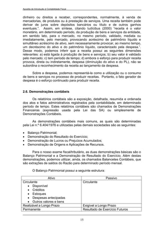 Apostila de Introdução à Contabilidade Fiscal


dinheiro ou direitos a receber, correspondentes, normalmente, à venda de
mercadorias, de produtos ou à prestação de serviços. Uma receita também pode
derivar de juros sobre depósitos bancários ou título e de outros ganhos
eventuais.”. Assim, em síntese, citando Iudícibus (2000) “receita é o valor
monetário, em determinado período, da produção de bens e serviços da entidade,
em sentido lato, para o mercado, no mesmo período, validado, mediata ou
imediatamente, pelo mercado, provocando acréscimo de patrimônio líquido e
simultâneo acréscimo de ativo, sem necessariamente provocar, ao mesmo tempo,
um decréscimo do ativo e do patrimônio líquido, caracterizado pela despesa.”.
Desse modo, podemos inferir que a receita possui as seguintes dimensões
relevantes: a) está ligada à produção de bens e serviços; b) seu valor é validado
pelo mercado; c) tem período de tempo; d) embora o esforço para produzir receita
provoca, direta ou indiretamente, despesa (diminuição do ativo e do PL), não se
subordina o reconhecimento da receita ao lançamento da despesa.

      Sobre a despesa, podemos representá-la como a utilização ou o consumo
de bens e serviços no processo de produzir receitas. Portanto, o fato gerador de
despesa é o esforço continuado para produzir receita.


2.6. Demonstrações contábeis

      Os relatórios contábeis são a exposição, detalhada, resumida e ordenada
dos atos e fatos administrativos registrados pela contabilidade, em determinado
período de tempo. Estes relatórios contábeis são chamados de Demonstrações
Financeiras (expressão usada pela Lei das SA) ou simplesmente de
Demonstrações Contábeis.

      As demonstrações contábeis mais comuns, as quais são determinadas
pela Lei n.º 6.404/1976 e utilizadas pelas demais sociedades são as seguintes:

    Balanço Patrimonial;
    Demonstração do Resultado do Exercício;
    Demonstração de Lucros ou Prejuízos Acumulados;
    Demonstração de Origens e Aplicações de Recursos.

      Para o nosso exame fiscal/tributário, as duas demonstrações básicas são o
Balanço Patrimonial e a Demonstração de Resultado do Exercício. Além destas
demonstrações, podemos utilizar, ainda, os chamados Balancetes Contábeis, que
são extrações de saldos do Razão para determinado período mensal.

         O Balanço Patrimonial possui a seguinte estrutura:

                 Ativo                                          Passivo
Circulante                                       Circulante
    Disponível
    Créditos
    Estoques
    Despesas antecipadas
    Outros valores e bens
Realizável a Longo Prazo                         Exigível a Longo Prazo
Permanente                                       Resultado de Exercício Futuros


                                                15
 