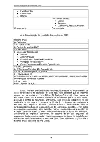 Apostila de Introdução à Contabilidade Fiscal



         Investimentos
         Imobilizado
         Diferido
                                                 Patrimônio Líquido
                                                     Capital
                                                     Reservas
                                                     Lucros/Prejuízos Acumulados
Compensado                                       Compensado


         Já a demonstração de resultado do exercício ou DRE:

Receita Bruta
(-) Deduções
= Receita Líquida
(-) Custos da vendas (CMV)
= Lucro Bruto
(-) Despesas Operacionais
     Vendas
     Administrativas
     Financeiras (-) Receitas Financeiras
     Variações Monetárias (+/-)
     Outras Despesas ou Receitas Operacionais
= Lucro Operacional
(-/+) Despesas/Receitas Não Operacionais
= Lucro Antes do Imposto de Renda
(-) Provisão para IR
(-) Participações (debêntures, empregados, administração, partes beneficiárias,
contribuições e doações diversas
= Lucro Líquido
Lucro Líquido por Ação


        Ainda, sobre as demonstrações contábeis, levantadas no encerramento de
cada período-base de apuração do lucro real, vale destacar que as mesmas
devem ser transcritas no Livro Diário. O Código Comercial obriga todas as
empresas comerciais a preparar anualmente um balanço geral de seus ativos,
passivos e contas de resultados. Entretanto, essa exigência independe do tipo
societário da empresa e do sistema de tributação do imposto de renda que a
empresa está seguindo. Portanto, mesmo existindo determinadas pessoas
jurídicas dispensadas pela legislação fiscal de escrituração contábil, devem todas
as empresas comerciais, sem exceção, manter escrituração para atender ao
Código Comercial. Além do mais, independentemente da forma de tributação,
anualmente as empresas comerciais, no decorrer de 60 dias seguintes ao
encerramento do exercício social, devem comparecer ao fórum da jurisdição em
que estiver localizada a matriz da empresa, para colher assinatura do juiz sobre o
balanço anual, transcrito no livro Diário.




                                                16
 
