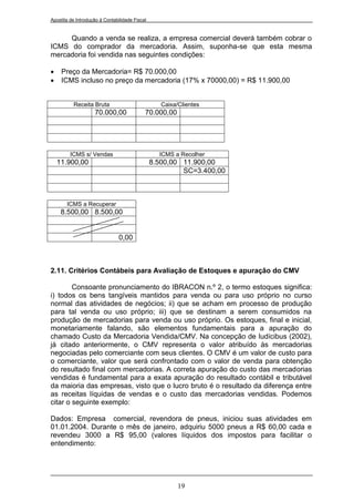 Apostila de Introdução à Contabilidade Fiscal


     Quando a venda se realiza, a empresa comercial deverá também cobrar o
ICMS do comprador da mercadoria. Assim, suponha-se que esta mesma
mercadoria foi vendida nas seguintes condições:

    Preço da Mercadoria= R$ 70.000,00
    ICMS incluso no preço da mercadoria (17% x 70000,00) = R$ 11.900,00


          Receita Bruta                            Caixa/Clientes
                    70.000,00               70.000,00




         ICMS s/ Vendas                           ICMS a Recolher
    11.900,00                                   8.500,00 11.900,00
                                                         SC=3.400,00



       ICMS a Recuperar
     8.500,00 8.500,00


                                0,00



2.11. Critérios Contábeis para Avaliação de Estoques e apuração do CMV

        Consoante pronunciamento do IBRACON n.º 2, o termo estoques significa:
i) todos os bens tangíveis mantidos para venda ou para uso próprio no curso
normal das atividades de negócios; ii) que se acham em processo de produção
para tal venda ou uso próprio; iii) que se destinam a serem consumidos na
produção de mercadorias para venda ou uso próprio. Os estoques, final e inicial,
monetariamente falando, são elementos fundamentais para a apuração do
chamado Custo da Mercadoria Vendida/CMV. Na concepção de Iudícibus (2002),
já citado anteriormente, o CMV representa o valor atribuído às mercadorias
negociadas pelo comerciante com seus clientes. O CMV é um valor de custo para
o comerciante, valor que será confrontado com o valor de venda para obtenção
do resultado final com mercadorias. A correta apuração do custo das mercadorias
vendidas é fundamental para a exata apuração do resultado contábil e tributável
da maioria das empresas, visto que o lucro bruto é o resultado da diferença entre
as receitas líquidas de vendas e o custo das mercadorias vendidas. Podemos
citar o seguinte exemplo:

Dados: Empresa comercial, revendora de pneus, iniciou suas atividades em
01.01.2004. Durante o mês de janeiro, adquiriu 5000 pneus a R$ 60,00 cada e
revendeu 3000 a R$ 95,00 (valores líquidos dos impostos para facilitar o
entendimento:




                                                         19
 