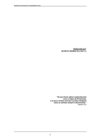 Apostila de Introdução à Contabilidade Fiscal




                                                                       Elaborado por:
                                                              RUBENS RORIZ DA SILVA




                                                        “Os que forem sábios resplandecerão
                                                                como o fulgor do firmamento,
                                                e os que a muitos ensinam a justiça refulgirão
                                                     como as estrelas sempre e eternamente.”
                                                                                   Daniel 12:3




                                                2
 
