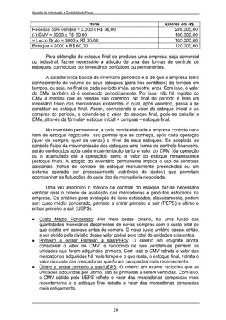 Apostila de Introdução à Contabilidade Fiscal


                                          Itens                   Valores em R$
Receitas com vendas = 3.000 x R$ 95,00                                  285.000,00
(-) CMV = 3000 x R$ 60,00                                               180.000,00
= Lucro Bruto = 3000 x R$ 35,00                                         105.000,00
Estoque = 2000 x R$ 60,00                                               120.000,00

      Para obtenção do estoque final de produtos uma empresa, seja comercial
ou industrial, faz-se necessário a adoção de uma das formas de controle de
estoques, conhecidas por inventários periódicos ou permanentes.

       A característica básica do inventário periódico é a de que a empresa toma
conhecimento do volume de seus estoques (para fins contábeis) de tempos em
tempos, ou seja, no final de cada período (mês, semestre, ano). Com isso, o valor
do CMV também só é conhecido periodicamente. Por isso, não há registro do
CMV à medida que as vendas vão correndo. No final do período é feito um
inventário físico das mercadorias existentes, o qual, após valorado, passa a se
constituir no estoque final. Assim, conhecendo o valor do estoque inicial e as
compras do período, e obtendo-se o valor do estoque final, pode-se calcular o
CMV, através da fórmula= estoque inicial + compras – estoque final.

       No inventário permanente, a cada venda efetuada a empresa controle cada
item de estoque negociado. Isso permite que se conheça, após cada operação
(quer de compra, quer de venda) o nível de seus estoques. Se acoplada ao
controle físico da movimentação dos estoques uma forma de controle financeiro,
serão conhecidos após cada movimentação tanto o valor do CMV (da operação
ou o acumulado até a operação), como o valor do estoque remanescente
(estoque final). A adoção do inventário permanente implica o uso de controles
adicionais (fichas de controle de estoque manualmente preenchidas ou um
sistema operado por processamento eletrônico de dados) que permitam
acompanhar as flutuações de cada tipo de mercadoria negociada.

        Uma vez escolhido o método de controle do estoque, faz-se necessário
verificar qual o critério de avaliação das mercadorias e produtos estocados na
empresa. Os critérios para avaliação de itens estocados, classicamente, podem
ser: custo médio ponderado, primeiro a entrar primeiro a sair (PEPS) e último a
entrar primeiro a sair (UEPS).

    Custo Médio Ponderado: Por meio desse critério, há uma fusão das
     quantidades monetárias decorrentes de novas compras com o custo total do
     que existia em estoque antes da compra. O novo custo unitário passa, então,
     a ser obtido pela divisão desse valor global pelo total de unidades existentes.
    Primeiro a entrar Primeiro a sair/PEPS: O critério em epígrafe adota,
     considerar o valor do CMV, o raciocínio de que vendem-se primeiro as
     unidades que foram adquiridas primeiro. Com isso o CMV retrata o valor das
     mercadorias adquiridas há mais tempo e o que resta, o estoque final, retrata o
     valor do custo das mercadorias que foram compradas mais recentemente.
    Último a entrar primeiro a sair/UEPS: O critério em exame raciocina que as
     unidades adquiridas por último, são as primeiras a serem vendidas. Com isso,
     o CMV obtido pelo UEPS reflete o valor das mercadorias compradas mais
     recentemente e o estoque final retrata o valor das mercadorias compradas
     mais antigamente.



                                                  20
 