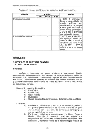 Apostila de Introdução à Contabilidade Fiscal


         Associando método a critério, temos o seguinte quadro comparativo:

             Método                                 Critério              Razões
                                           CMP       PEPS UEPS
Inventário Periódico                                   √         O CMP é impraticável
                                                                 devido à necessidade de
                                                                 grande      esforço      em
                                                                 levantamentos de compra
                                                                 e baixa para encontrar o
                                                                 preço médio ponderado.
                                                                 O UEPS não é permitido
                                                                 pela legislação federal.
Inventário Permanente                           √     √          O UEPS não é permitido
                                                                 pela legislação federal. No
                                                                 PEPS o CMV é baixo e
                                                                 possibilita um lucro mais
                                                                 alto. No CMP o CMV é
                                                                 maior e o lucro um pouco
                                                                 menor.



CAPÍTULO III

3. ROTEIROS DE AUDITORIA CONTÁBIL
3.1. Conta Caixa e Bancos

Finalidade

       Verificar a ocorrência de saldos credores e suprimentos ilegais,
caracterizada documentalmente pelo excesso de recursos aplicados sobre os
recebidos, que pressupõem a omissão de registro de saída de mercadorias
tributadas. O levantamento consiste no confronto dos valores recebidos com os
pagamentos realizados, considerando os saldos devedores inicial e final, dentro
de determinado período.

     Livros e Documentos Necessários:
               a) Livro Diário;
               b) Livro Razão;
               c) Notas fiscais;
               d) Duplicatas;
               e) Outros documentos comprobatórios de lançamentos contábeis.

     Execução
             a)            Estabelecer, inicialmente, o período a ser analisado, podendo
                           ser geral ou parcial em relação ao exercício financeiro. Se geral
                           deve coincidir com o ano civil. Se parcial deve abranger pelo
                           menos o período de um mês;
                   b)      Exigir do contribuinte a apresentação dos Livros Diário e
                           Razão, além da documentação que dê suporte aos
                           lançamentos da Conta Caixa correspondente ao período a ser
                           analisado. Geralmente solicita-se a documentação relativa ao


                                                     21
 