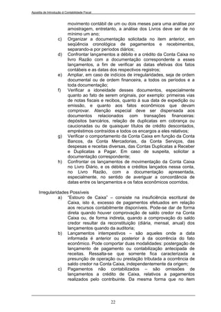 Apostila de Introdução à Contabilidade Fiscal


                           movimento contábil de um ou dois meses para uma análise por
                           amostragem, entretanto, a análise dos Livros deve ser de no
                           mínimo um ano;
                   c)      Organizar a documentação solicitada no item anterior, em
                           seqüência cronológica de pagamentos e recebimentos,
                           separando-a por períodos diários;
                   d)      Confrontar lançamentos a débito e a crédito da Conta Caixa no
                           livro Razão com a documentação correspondente a esses
                           lançamentos, a fim de verificar as datas efetivas dos fatos
                           contábeis e as datas dos respectivos registros;
                   e)      Ampliar, em caso de indícios de irregularidades, seja de ordem
                           documental ou de ordem financeira, a todos os períodos e a
                           toda documentação;
                   f)      Verificar a idoneidade desses documentos, especialmente
                           quanto ao fato de serem originais, por exemplo: primeiras vias
                           de notas fiscais e recibos, quanto à sua data de expedição ou
                           emissão, e quanto aos fatos econômicos que devam
                           comprovar. Atenção especial deve ser dispensada aos
                           documentos relacionados com transações financeiras:
                           depósitos bancários, relação de duplicatas em cobrança ou
                           caucionadas ou de quaisquer títulos de crédito descontados,
                           empréstimos contraídos e todos os encargos a eles relativos;
                   g)      Verificar o comportamento da Conta Caixa em função da Conta
                           Bancos, da Conta Mercadorias, da Conta Serviços, das
                           despesas e receitas diversas, das Contas Duplicatas a Receber
                           e Duplicatas a Pagar. Em caso de suspeita, solicitar a
                           documentação correspondente;
                   h)      Confrontar os lançamentos de movimentação da Conta Caixa
                           no Livro Diário, e os débitos e créditos lançados nessa conta,
                           no Livro Razão, com a documentação apresentada,
                           especialmente, no sentido de averiguar a concordância de
                           datas entre os lançamentos e os fatos econômicos ocorridos.

     Irregularidades Possíveis
                a) “Estouro de Caixa” – consiste na insuficiência escritural de
                    Caixa, isto é, excesso de pagamentos efetuados em relação
                    aos recursos contabilmente disponíveis. Pode-se dar de forma
                    direta quando houver comprovação de saldo credor na Conta
                    Caixa ou, de forma indireta, quando a comprovação do saldo
                    credor resultar da reconstituição (diária, mensal, anual) dos
                    lançamentos quando da auditoria;
                b) Lançamentos intempestivos – são aqueles onde a data
                    informada é anterior ou posterior à da ocorrência do fato
                    econômico. Pode comportar duas modalidades: postergação de
                    lançamento de pagamento ou contabilização antecipada de
                    receitas. Ressalta-se que somente fica caracterizada a
                    presunção de operação ou prestação tributada a ocorrência de
                    saldo credor na Conta Caixa, independentemente da origem;
                c) Pagamentos não contabilizados – são omissões de
                    lançamentos a crédito de Caixa, relativos a pagamentos
                    realizados pelo contribuinte. Da mesma forma que no item




                                                22
 