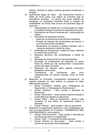 Apostila de Introdução à Contabilidade Fiscal


                           anterior, somente os saldos credores apurados caracterizam a
                           infração;
                   d)      Suprimentos ilegais de Caixa – são lançamentos fictícios a
                           débito da Conta Caixa, cuja origem do numerário seja de
                           procedência duvidosa, na maioria dos casos obtidoS por
                           operações ou prestações tributadas feitas à margem da
                           contabilidade. As formas mais comuns de suprimento ilegal de
                           caixa são:
                                 Integralização de Capital sem a comprovação da origem
                                  e da efetiva entrega à empresa dos respectivos recursos;
                                 Empréstimos de sócios à empresa sem comprovação da
                                  origem;
                                 Simulações de operações bancária:
                                - Saque de numerários de conta bancária inexistente;
                                - Emissão de cheques não apresentados aos bancos, e
                                      que futuramente são cancelados;
                                - Recebimento de cheques e posterior depósito, sem o
                                      respectivo lançando a crédito de Caixa;
                                 Duplicidade de lançamentos a débito de Caixa, referente
                                  ao mesmo fato econômico;
                                 Depósitos bancários não contabilizados a crédito de
                                  caixa;
                                 Simulação de venda de bem do ativo permanente;
                                 Simulação de recebimentos de duplicatas ou outros
                                  títulos de crédito que não correspondam a lançamento
                                  anterior de origem do direito;
                                 Devolução de cheques pelos agentes financeiros
                                  debitados à conta Caixa;
                                 Transferência       de     mercadorias      para   outro
                                  estabelecimento da mesma empresa, como se fosse
                                  venda.
                   e)      Relacionar no Formulário “Lançamentos Intempestivos”, os
                           registros lançados em data anterior ou posterior às datas
                           efetivamente ocorridas:
                                 Utilizar formulários distintos para “Postergação de
                                  Pagamentos” e “Antecipação de Recebimentos”;
                                 Campo “Histórico” – fazer constar a descrição do
                                  lançamento;
                                 Campo “Documento” – fazer constar a data de emissão e
                                  a data efetiva de regaste ou pagamento;
                                 Campo “Diário – Data do Lançamento” - lançar a data
                                  constante no livro Diário do lançamento relativo à
                                  operação;
                                 Campo “Valores” – fazer constar o valor do documento.
                   f)      Relacionar os pagamentos realizados e não contabilizados por
                           meio do preenchimento do Formulário “PAGAMENTOS NÃO
                           CONTABILIZADOS”, como descrito:
                                 Campo “Fato Econômico” – fazer constar a descrição da
                                  ocorrência que gerou a irregularidade;
                                 Campo “Valor” – o montante financeiro apurado;
                                 Campo “Número do Documento” - fazer constar o
                                  número do documento não contabilizado.


                                                23
 