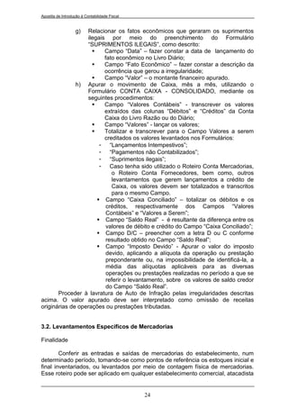 Apostila de Introdução à Contabilidade Fiscal


                   g)
                  Relacionar os fatos econômicos que geraram os suprimentos
                  ilegais por meio do preenchimento do Formulário
                  “SUPRIMENTOS ILEGAIS”, como descrito:
                        Campo “Data” – fazer constar a data de lançamento do
                         fato econômico no Livro Diário;
                        Campo “Fato Econômico” – fazer constar a descrição da
                         ocorrência que gerou a irregularidade;
                        Campo “Valor” – o montante financeiro apurado.
              h) Apurar o movimento de Caixa, mês a mês, utilizando o
                  Formulário CONTA CAIXA - CONSOLIDADO, mediante os
                  seguintes procedimentos:
                        Campo “Valores Contábeis” - transcrever os valores
                         extraídos das colunas “Débitos” e “Créditos” da Conta
                         Caixa do Livro Razão ou do Diário;
                        Campo “Valores” - lançar os valores;
                        Totalizar e transcrever para o Campo Valores a serem
                         creditados os valores levantados nos Formulários:
                       - “Lançamentos Intempestivos”;
                       - “Pagamentos não Contabilizados”;
                       - “Suprimentos ilegais”;
                       - Caso tenha sido utilizado o Roteiro Conta Mercadorias,
                            o Roteiro Conta Fornecedores, bem como, outros
                            levantamentos que gerem lançamentos a crédito de
                            Caixa, os valores devem ser totalizados e transcritos
                            para o mesmo Campo.
                       Campo “Caixa Conciliado” – totalizar os débitos e os
                          créditos, respectivamente dos Campos “Valores
                          Contábeis” e “Valores a Serem”;
                       Campo “Saldo Real” - é resultante da diferença entre os
                          valores de débito e crédito do Campo “Caixa Conciliado”;
                       Campo D/C – preencher com a letra D ou C conforme
                          resultado obtido no Campo “Saldo Real”;
                       Campo “Imposto Devido” - Apurar o valor do imposto
                          devido, aplicando a alíquota da operação ou prestação
                          preponderante ou, na impossibilidade de identificá-la, a
                          média das alíquotas aplicáveis para as diversas
                          operações ou prestações realizadas no período a que se
                          referir o levantamento, sobre os valores de saldo credor
                          do Campo “Saldo Real”.
       Proceder à lavratura de Auto de Infração pelas irregularidades descritas
acima. O valor apurado deve ser interpretado como omissão de receitas
originárias de operações ou prestações tributadas.


3.2. Levantamentos Específicos de Mercadorias

Finalidade

        Conferir as entradas e saídas de mercadorias do estabelecimento, num
determinado período, tomando-se como pontos de referência os estoques inicial e
final inventariados, ou levantados por meio de contagem física de mercadorias.
Esse roteiro pode ser aplicado em qualquer estabelecimento comercial, atacadista


                                                24
 