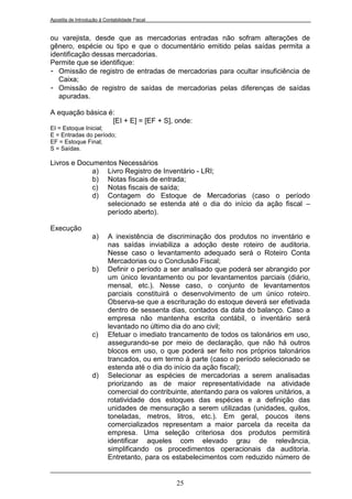 Apostila de Introdução à Contabilidade Fiscal


ou varejista, desde que as mercadorias entradas não sofram alterações de
gênero, espécie ou tipo e que o documentário emitido pelas saídas permita a
identificação dessas mercadorias.
Permite que se identifique:
- Omissão de registro de entradas de mercadorias para ocultar insuficiência de
   Caixa;
- Omissão de registro de saídas de mercadorias pelas diferenças de saídas
   apuradas.

A equação básica é:
                  [EI + E] = [EF + S], onde:
EI = Estoque Inicial;
E = Entradas do período;
EF = Estoque Final;
S = Saídas.

Livros e Documentos Necessários
             a) Livro Registro de Inventário - LRI;
             b) Notas fiscais de entrada;
             c) Notas fiscais de saída;
             d) Contagem do Estoque de Mercadorias (caso o período
                selecionado se estenda até o dia do início da ação fiscal –
                período aberto).

Execução
                   a)      A inexistência de discriminação dos produtos no inventário e
                           nas saídas inviabiliza a adoção deste roteiro de auditoria.
                           Nesse caso o levantamento adequado será o Roteiro Conta
                           Mercadorias ou o Conclusão Fiscal;
                   b)      Definir o período a ser analisado que poderá ser abrangido por
                           um único levantamento ou por levantamentos parciais (diário,
                           mensal, etc.). Nesse caso, o conjunto de levantamentos
                           parciais constituirá o desenvolvimento de um único roteiro.
                           Observa-se que a escrituração do estoque deverá ser efetivada
                           dentro de sessenta dias, contados da data do balanço. Caso a
                           empresa não mantenha escrita contábil, o inventário será
                           levantado no último dia do ano civil;
                   c)      Efetuar o imediato trancamento de todos os talonários em uso,
                           assegurando-se por meio de declaração, que não há outros
                           blocos em uso, o que poderá ser feito nos próprios talonários
                           trancados, ou em termo à parte (caso o período selecionado se
                           estenda até o dia do início da ação fiscal);
                   d)      Selecionar as espécies de mercadorias a serem analisadas
                           priorizando as de maior representatividade na atividade
                           comercial do contribuinte, atentando para os valores unitários, a
                           rotatividade dos estoques das espécies e a definição das
                           unidades de mensuração a serem utilizadas (unidades, quilos,
                           toneladas, metros, litros, etc.). Em geral, poucos itens
                           comercializados representam a maior parcela da receita da
                           empresa. Uma seleção criteriosa dos produtos permitirá
                           identificar aqueles com elevado grau de relevância,
                           simplificando os procedimentos operacionais da auditoria.
                           Entretanto, para os estabelecimentos com reduzido número de


                                                 25
 