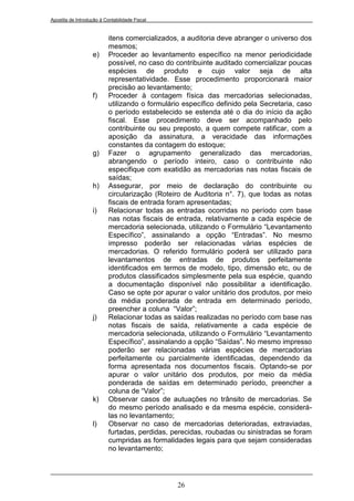 Apostila de Introdução à Contabilidade Fiscal


                           itens comercializados, a auditoria deve abranger o universo dos
                           mesmos;
                   e)      Proceder ao levantamento específico na menor periodicidade
                           possível, no caso do contribuinte auditado comercializar poucas
                           espécies de produto e cujo valor seja de alta
                           representatividade. Esse procedimento proporcionará maior
                           precisão ao levantamento;
                   f)      Proceder à contagem física das mercadorias selecionadas,
                           utilizando o formulário específico definido pela Secretaria, caso
                           o período estabelecido se estenda até o dia do início da ação
                           fiscal. Esse procedimento deve ser acompanhado pelo
                           contribuinte ou seu preposto, a quem compete ratificar, com a
                           aposição da assinatura, a veracidade das informações
                           constantes da contagem do estoque;
                   g)      Fazer o agrupamento generalizado das mercadorias,
                           abrangendo o período inteiro, caso o contribuinte não
                           especifique com exatidão as mercadorias nas notas fiscais de
                           saídas;
                   h)      Assegurar, por meio de declaração do contribuinte ou
                           circularização (Roteiro de Auditoria n°. 7), que todas as notas
                           fiscais de entrada foram apresentadas;
                   i)      Relacionar todas as entradas ocorridas no período com base
                           nas notas fiscais de entrada, relativamente a cada espécie de
                           mercadoria selecionada, utilizando o Formulário “Levantamento
                           Específico”, assinalando a opção “Entradas”. No mesmo
                           impresso poderão ser relacionadas várias espécies de
                           mercadorias. O referido formulário poderá ser utilizado para
                           levantamentos de entradas de produtos perfeitamente
                           identificados em termos de modelo, tipo, dimensão etc, ou de
                           produtos classificados simplesmente pela sua espécie, quando
                           a documentação disponível não possibilitar a identificação.
                           Caso se opte por apurar o valor unitário dos produtos, por meio
                           da média ponderada de entrada em determinado período,
                           preencher a coluna “Valor”;
                   j)      Relacionar todas as saídas realizadas no período com base nas
                           notas fiscais de saída, relativamente a cada espécie de
                           mercadoria selecionada, utilizando o Formulário “Levantamento
                           Específico”, assinalando a opção “Saídas”. No mesmo impresso
                           poderão ser relacionadas várias espécies de mercadorias
                           perfeitamente ou parcialmente identificadas, dependendo da
                           forma apresentada nos documentos fiscais. Optando-se por
                           apurar o valor unitário dos produtos, por meio da média
                           ponderada de saídas em determinado período, preencher a
                           coluna de “Valor”;
                   k)      Observar casos de autuações no trânsito de mercadorias. Se
                           do mesmo período analisado e da mesma espécie, considerá-
                           las no levantamento;
                   l)      Observar no caso de mercadorias deterioradas, extraviadas,
                           furtadas, perdidas, perecidas, roubadas ou sinistradas se foram
                           cumpridas as formalidades legais para que sejam consideradas
                           no levantamento;




                                                 26
 