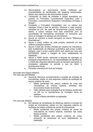 Apostila de Introdução à Contabilidade Fiscal


                   m)      Desconsiderar os documentos fiscais inidôneos por
                           impossibilidade de identificação das espécies selecionadas.
                           Nesse caso relacionar tais documentos à parte;
                   n)      Transportar os totais de entradas e saídas levantados por
                           produto no Formulário “Levantamento Específico” para o
                           Formulário “Levantamento Específico Consolidado Entradas e
                           Saídas”;
                   o)      Completar o Formulário Consolidado com os valores dos
                           estoques inicial e final do período, referente a cada produto,
                           extraídos do LRI. No caso de levantamento parcial, período
                           aberto, o campo estoque final será preenchido com as
                           quantidades de mercadorias levantadas no formulário que
                           serviu à contagem do estoque de mercadorias;
                   p)      Apurar os números a serem lançados na coluna “Diferenças
                           Quantitativas”;
                   q)      Apurar o preço unitário de cada produto, adotando um dos
                           critérios propostos adiante;
                   r)      Apurar o total das vendas omitidas por espécie de mercadoria,
                           pela multiplicação da diferença quantitativa pelo preço unitário
                           adotado, caso o preço unitário tenha sido obtido por meio das
                           ENTRADAS, aplicar a margem de lucro estabelecida na
                           legislação;
                   s)      Apurar o ICMS devido, aplicando a alíquota da operação ou
                           prestação preponderante ou, na impossibilidade de identificá-la,
                           a média das alíquotas aplicáveis para as diversas operações ou
                           prestações realizadas no período a que se referir o
                           levantamento fiscal.;
                   t)      Proceder à lavratura do Auto de Infração.

Apuração dos Preços Unitários
Por meio das ENTRADAS
            a) Apurando diferença correspondente à omissão de entradas de
                mercadorias, adotar um dos seguintes critérios de avaliação de
                preços unitários de custo:
                     Média ponderada dos preços unitários de custo das
                      mercadorias da mesma espécie, extraídos dos
                      documentos fiscais de entrada;
                     Valor utilizado para avaliação final do estoque escriturado
                      no LRI ou no levantamento de contagem física do
                      estoque;
                     Outros critérios admitidos na legislação.

Por meio das SAÍDAS
            a) Na hipótese de constatação de diferença relativa à omissão de
                saídas de mercadorias, adotar um dos seguintes critérios de
                avaliação de preços unitários de venda de mercadorias:
                     Média ponderada dos preços unitários de venda de
                      mercadorias da mesma espécie, extraídos das notas
                      fiscais de saída;
                     Média ponderada dos preços unitários de custo,
                      acrescido do percentual do lucro estabelecido na
                      legislação;


                                                27
 